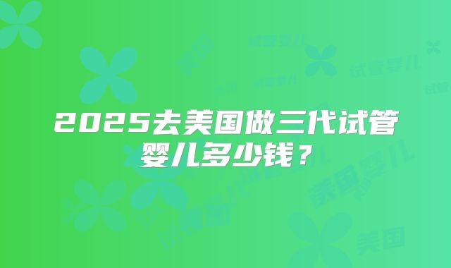 2025去美国做三代试管婴儿多少钱？