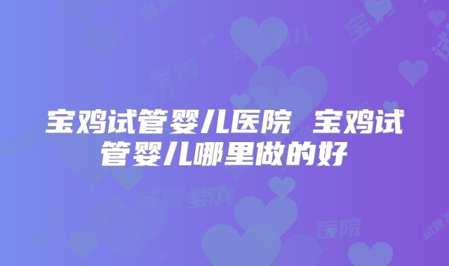 宝鸡试管婴儿医院 宝鸡试管婴儿哪里做的好