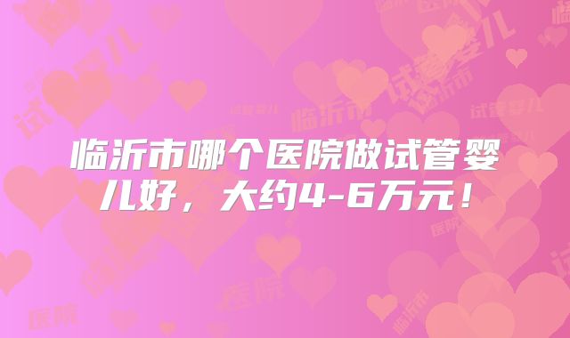 临沂市哪个医院做试管婴儿好,大约4-6万元!