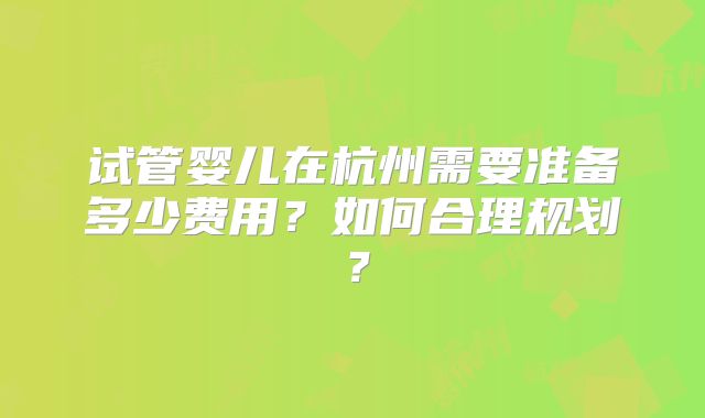 试管婴儿在杭州需要准备多少费用？如何合理规划？