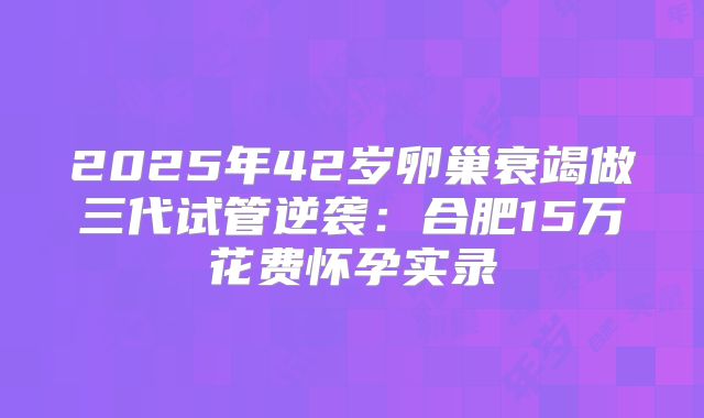 2025年42岁卵巢衰竭做三代试管逆袭：合肥15万花费怀孕实录