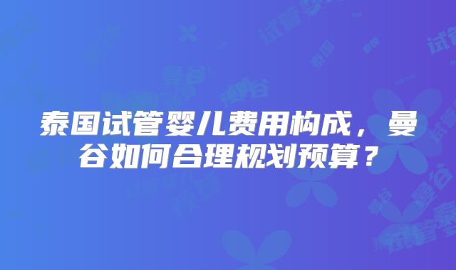 泰国试管婴儿费用构成，曼谷如何合理规划预算？