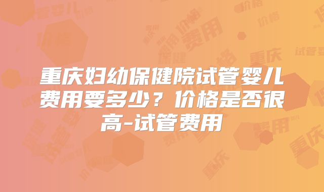 重庆妇幼保健院试管婴儿费用要多少？价格是否很高-试管费用