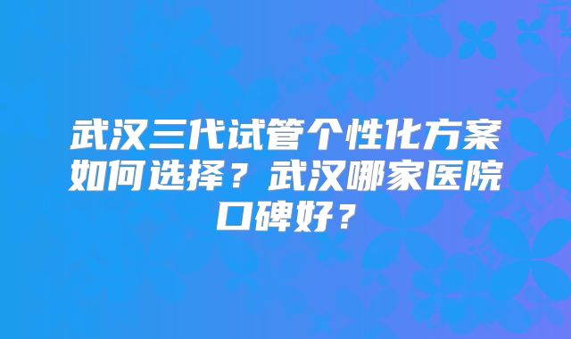 武汉三代试管个性化方案如何选择？武汉哪家医院口碑好？