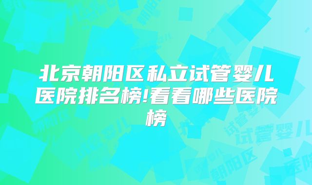 北京朝阳区私立试管婴儿医院排名榜!看看哪些医院榜