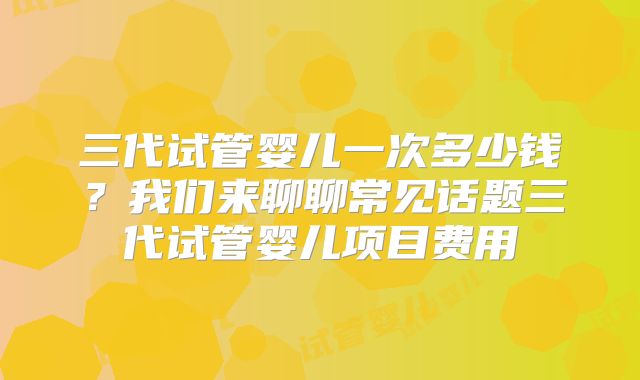 三代试管婴儿一次多少钱？我们来聊聊常见话题三代试管婴儿项目费用