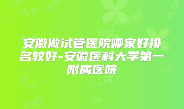安徽做试管医院哪家好排名较好-安徽医科大学第一附属医院
