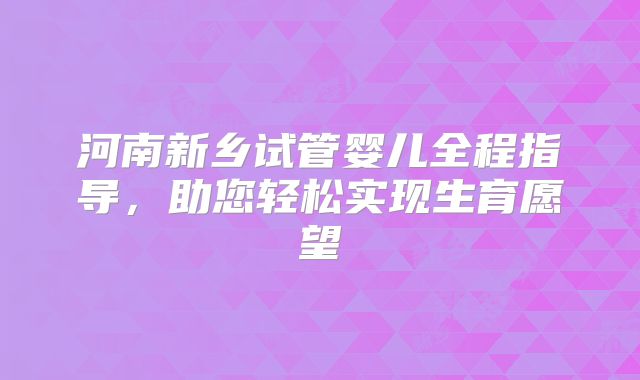 河南新乡试管婴儿全程指导,助您轻松实现生育愿望