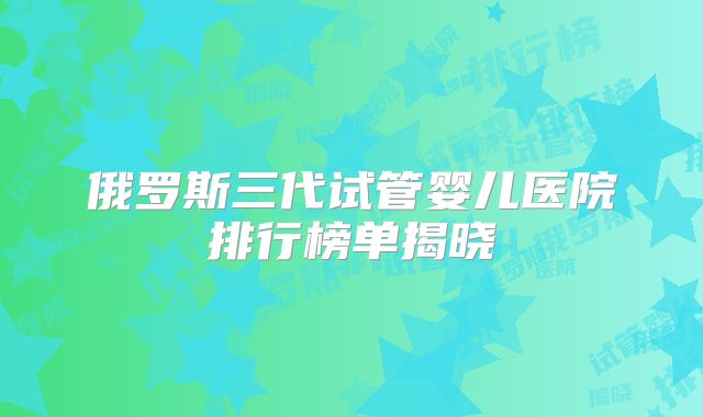 俄罗斯三代试管婴儿医院排行榜单揭晓