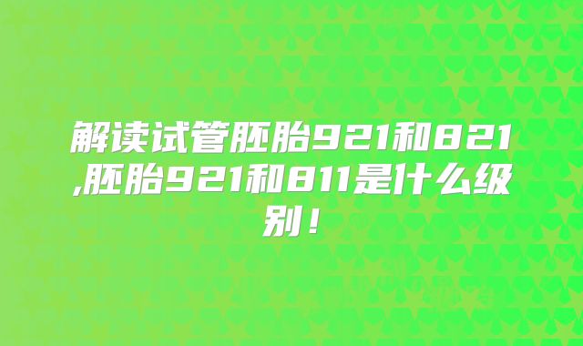 解读试管胚胎921和821,胚胎921和811是什么级别!