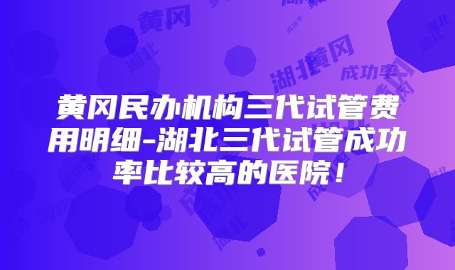 黄冈民办机构三代试管费用明细-湖北三代试管成功率比较高的医院！