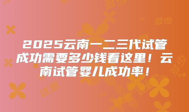 2025云南一二三代试管成功需要多少钱看这里！云南试管婴儿成功率！