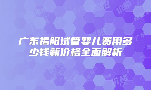广东揭阳试管婴儿费用多少钱新价格全面解析
