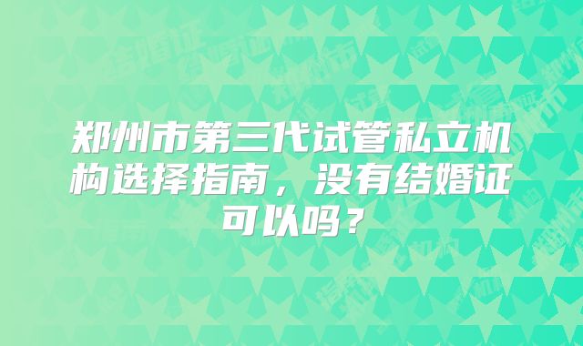 郑州市第三代试管私立机构选择指南，没有结婚证可以吗？