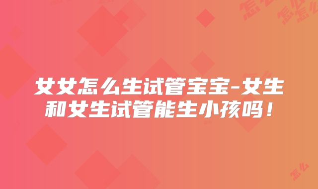女女怎么生试管宝宝-女生和女生试管能生小孩吗！