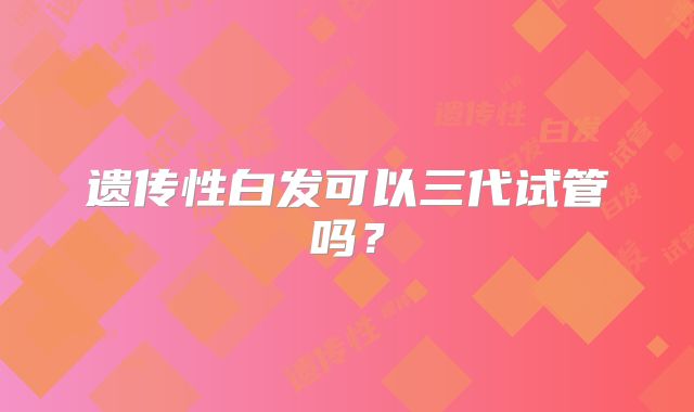 遗传性白发可以三代试管吗？