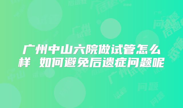 广州中山六院做试管怎么样 如何避免后遗症问题呢