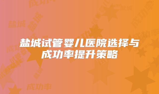 盐城试管婴儿医院选择与成功率提升策略