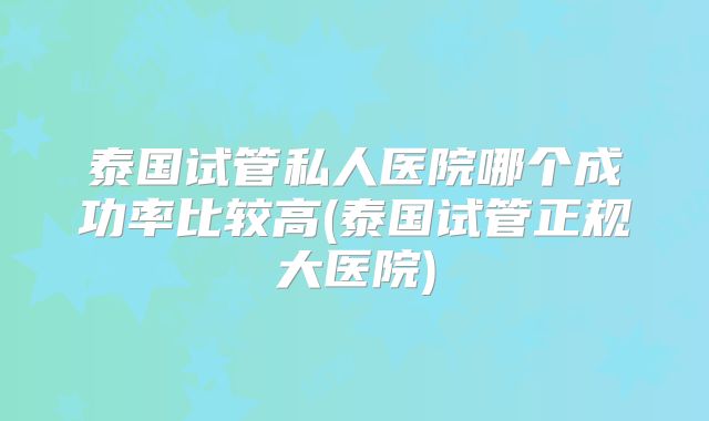 泰国试管私人医院哪个成功率比较高(泰国试管正规大医院)