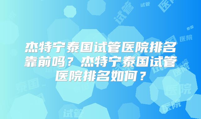 杰特宁泰国试管医院排名靠前吗？杰特宁泰国试管医院排名如何？