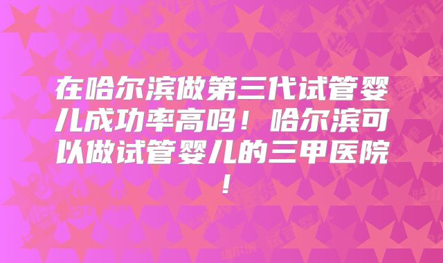 在哈尔滨做第三代试管婴儿成功率高吗!哈尔滨可以做试管婴儿的三甲医院!