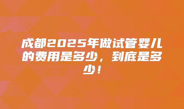 成都2025年做试管婴儿的费用是多少,到底是多少!
