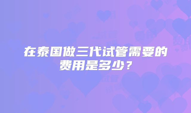 在泰国做三代试管需要的费用是多少？