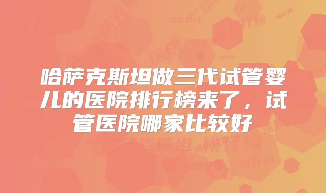 哈萨克斯坦做三代试管婴儿的医院排行榜来了，试管医院哪家比较好