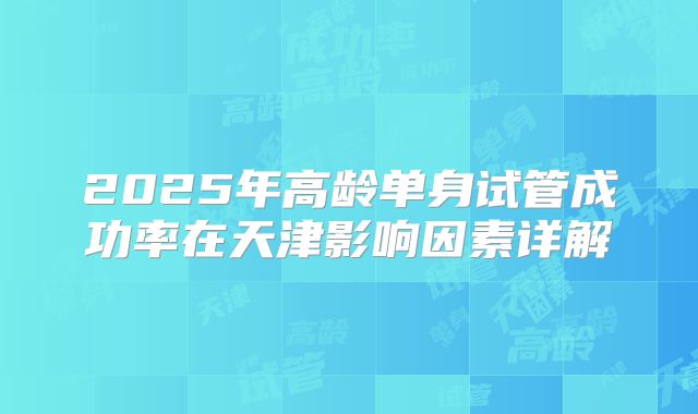 2025年高龄单身试管成功率在天津影响因素详解