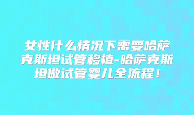 女性什么情况下需要哈萨克斯坦试管移植-哈萨克斯坦做试管婴儿全流程！