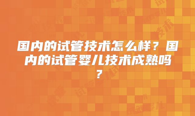 国内的试管技术怎么样?国内的试管婴儿技术成熟吗?