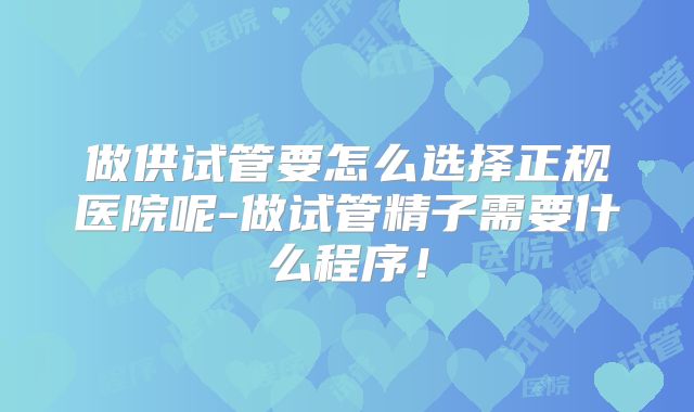 做供试管要怎么选择正规医院呢-做试管精子需要什么程序!