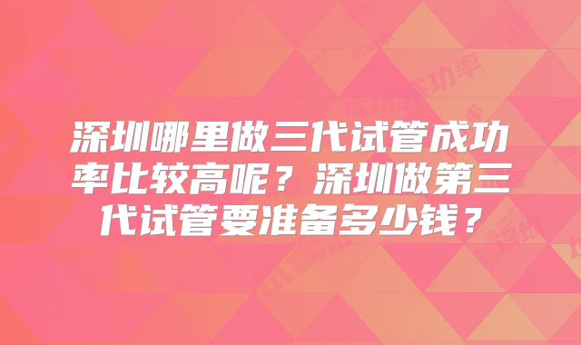 深圳哪里做三代试管成功率比较高呢?深圳做第三代试管要准备多少钱?