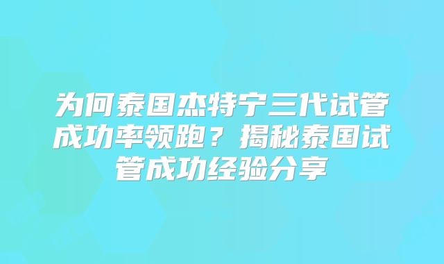 为何泰国杰特宁三代试管成功率领跑？揭秘泰国试管成功经验分享