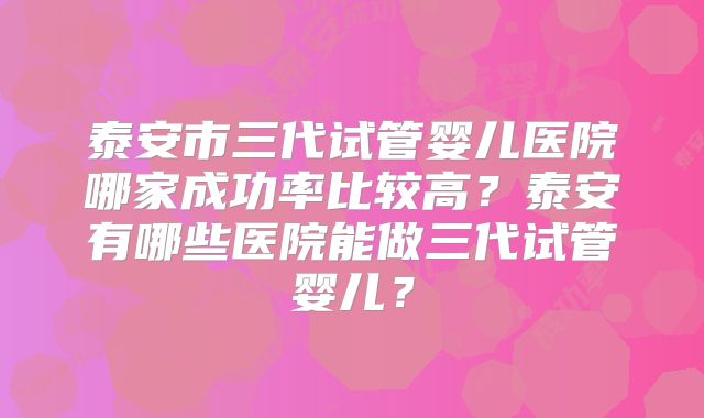 泰安市三代试管婴儿医院哪家成功率比较高？泰安有哪些医院能做三代试管婴儿？