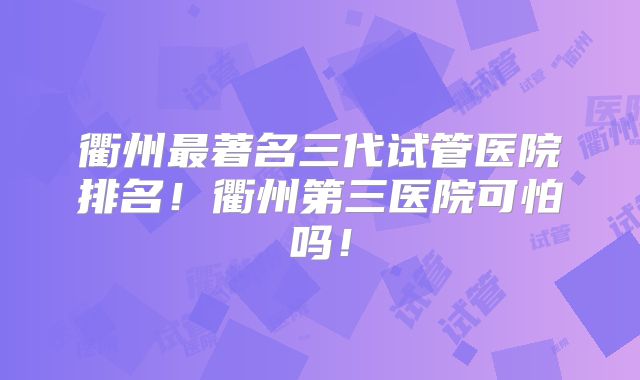 衢州最著名三代试管医院排名！衢州第三医院可怕吗！