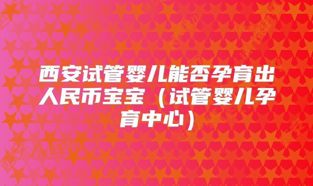 西安试管婴儿能否孕育出人民币宝宝(试管婴儿孕育中心)