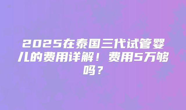 2025在泰国三代试管婴儿的费用详解！费用5万够吗？