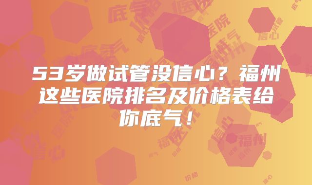 53岁做试管没信心？福州这些医院排名及价格表给你底气！