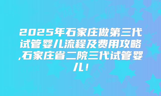 2025年石家庄做第三代试管婴儿流程及费用攻略,石家庄省二院三代试管婴儿！