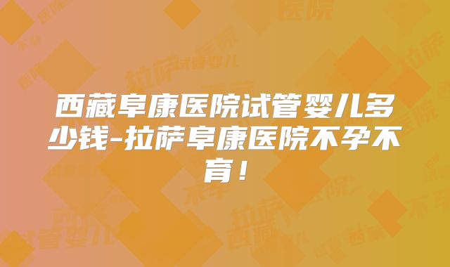 西藏阜康医院试管婴儿多少钱-拉萨阜康医院不孕不育！