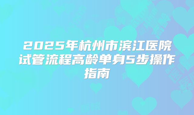 2025年杭州市滨江医院试管流程高龄单身5步操作指南
