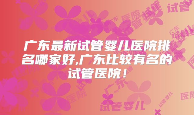 广东最新试管婴儿医院排名哪家好,广东比较有名的试管医院！
