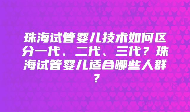 珠海试管婴儿技术如何区分一代、二代、三代？珠海试管婴儿适合哪些人群？
