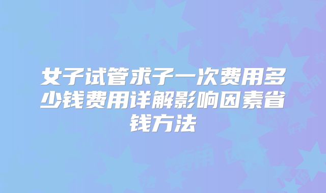 女子试管求子一次费用多少钱费用详解影响因素省钱方法