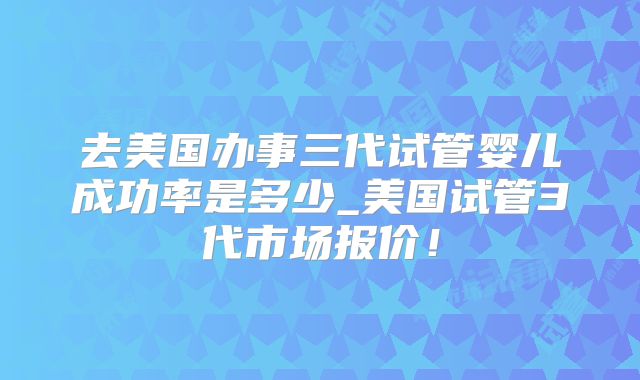 去美国办事三代试管婴儿成功率是多少_美国试管3代市场报价！