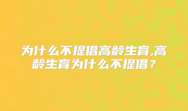 为什么不提倡高龄生育,高龄生育为什么不提倡？