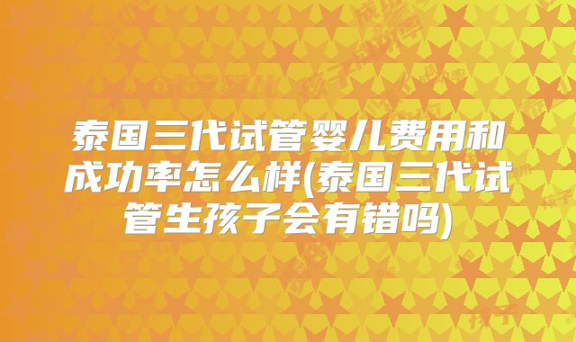 泰国三代试管婴儿费用和成功率怎么样(泰国三代试管生孩子会有错吗)
