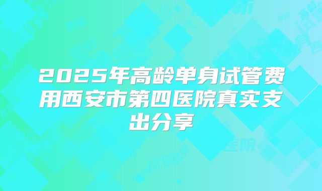 2025年高龄单身试管费用西安市第四医院真实支出分享