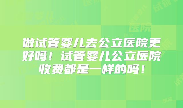 做试管婴儿去公立医院更好吗！试管婴儿公立医院收费都是一样的吗！